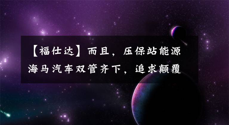 【福仕達】而且，壓保站能源海馬汽車雙管齊下，追求顛覆。