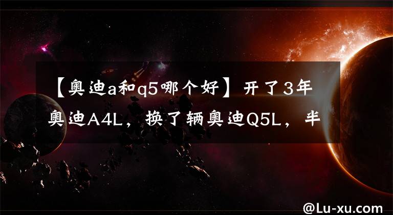 【奧迪a和q5哪個(gè)好】開(kāi)了3年奧迪A4L，換了輛奧迪Q5L，半年后車(chē)主說(shuō)出用車(chē)感受