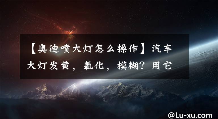 【奧迪噴大燈怎么操作】汽車大燈發(fā)黃，氧化，模糊？用它一噴，就能還你一個清晰的大燈