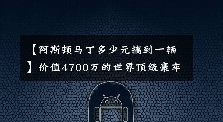 【阿斯頓馬丁多少元搞到一輛】價(jià)值4700萬的世界頂級豪車，限量77臺，阿斯頓馬丁one 77制作流程