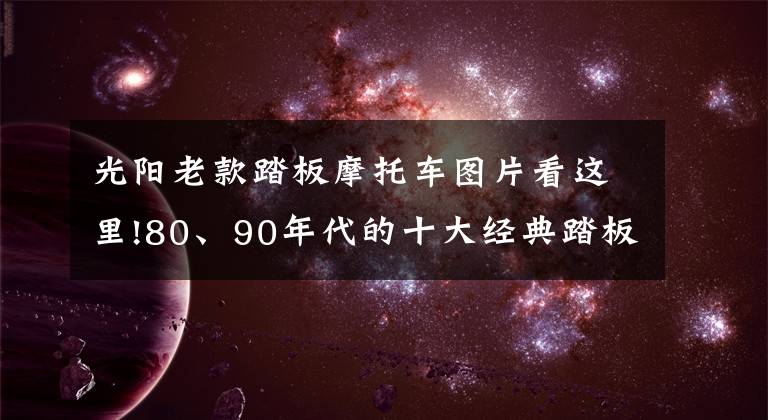 光陽(yáng)老款踏板摩托車圖片看這里!80、90年代的十大經(jīng)典踏板摩托車