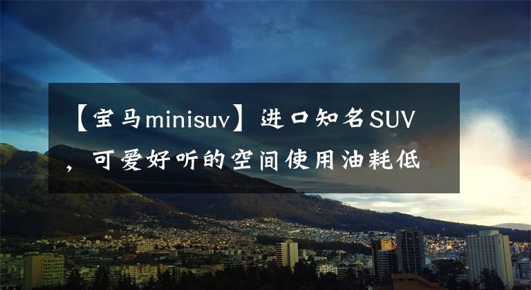 【寶馬minisuv】進(jìn)口知名SUV，可愛好聽的空間使用油耗低，給你看迷你概念車。