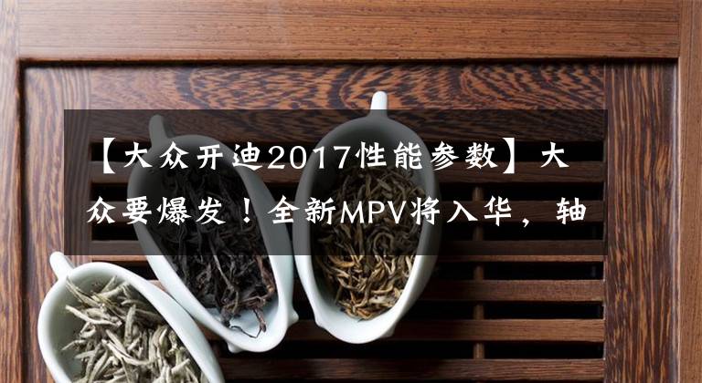 【大眾開迪2017性能參數(shù)】大眾要爆發(fā)！全新MPV將入華，軸距3米，2.0T+6AT，空間不輸奧德賽