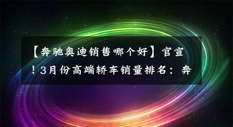 【奔馳奧迪銷售哪個(gè)好】官宣！3月份高端轎車銷量排名：奔馳E級(jí)奪冠，奧迪A4L重回前三！