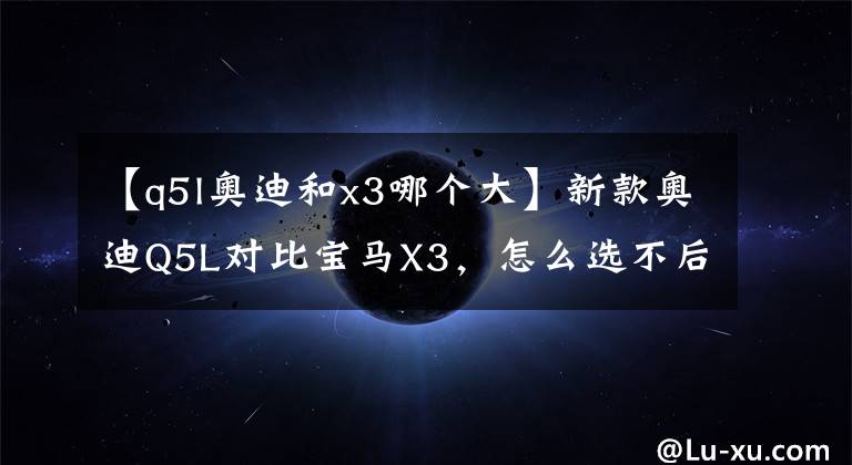 【q5l奧迪和x3哪個大】新款奧迪Q5L對比寶馬X3，怎么選不后悔？