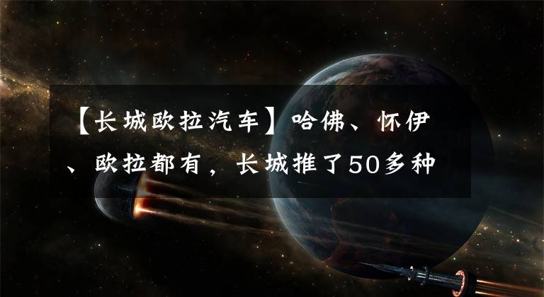 【長城歐拉汽車】哈佛、懷伊、歐拉都有，長城推了50多種電動車，包括純電/混動/氫能。