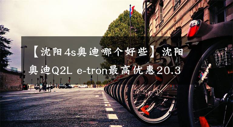 【沈陽4s奧迪哪個好些】沈陽奧迪Q2L e-tron最高優(yōu)惠20.35%, 歡迎到店賞車