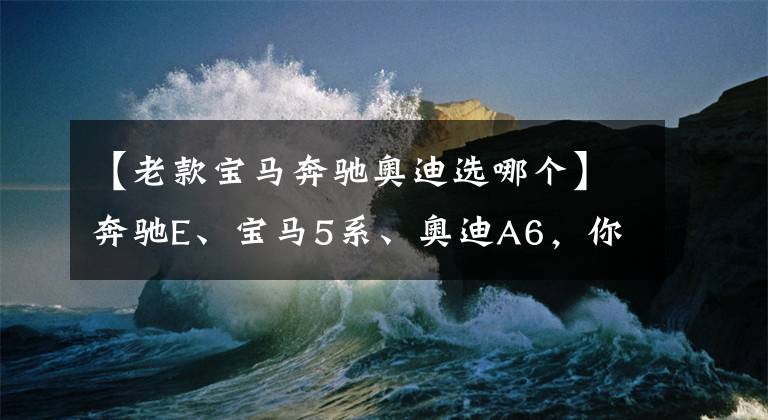 【老款寶馬奔馳奧迪選哪個(gè)】奔馳E、寶馬5系、奧迪A6，你會(huì)怎么選？