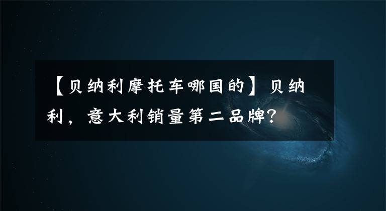 【貝納利摩托車哪國的】貝納利，意大利銷量第二品牌？