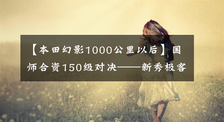 【本田幻影1000公里以后】國(guó)師合資150級(jí)對(duì)決——新秀極客155NK和幻影150誰(shuí)更優(yōu)秀？