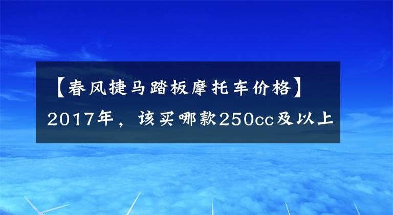 【春風(fēng)捷馬踏板摩托車價格】2017年，該買哪款250cc及以上踏板摩托車？