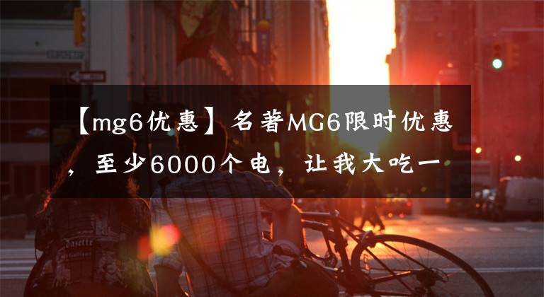 【mg6優(yōu)惠】名著MG6限時優(yōu)惠，至少6000個電，讓我大吃一驚。