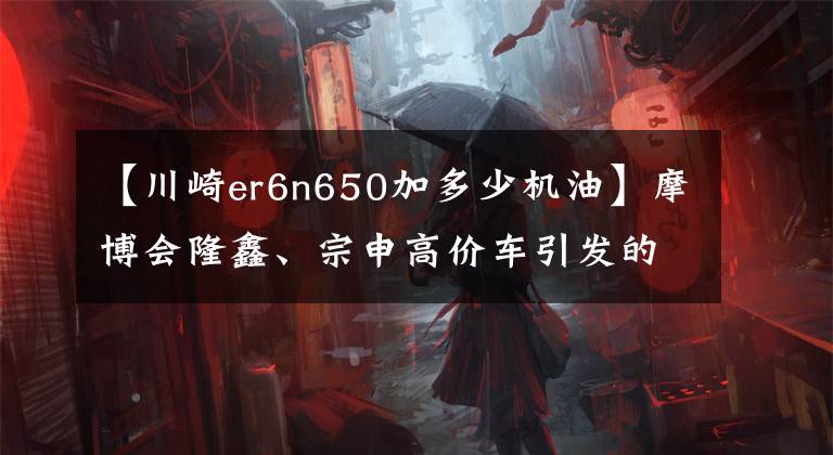 【川崎er6n650加多少機油】摩博會隆鑫、宗申高價車引發(fā)的二手半神車，說道說道川崎異獸650