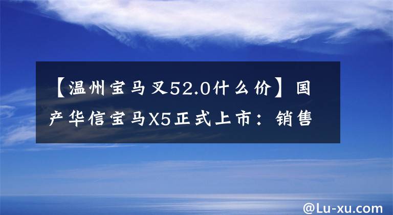 【溫州寶馬叉52.0什么價】國產(chǎn)華信寶馬X5正式上市：銷售2.0T/3.0T，提供60.5萬件！