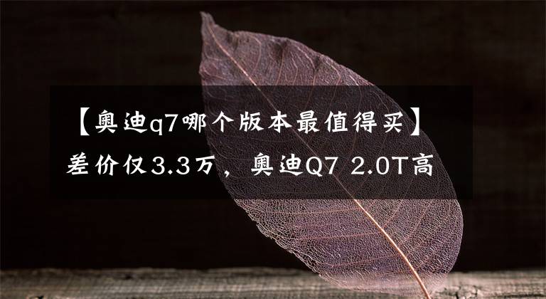 【奧迪q7哪個版本最值得買】差價僅3.3萬，奧迪Q7 2.0T高配和3.0T低配，該怎么選？