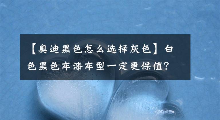 【奧迪黑色怎么選擇灰色】白色黑色車漆車型一定更保值？非也！你買白色奧迪A6黑色A4試試