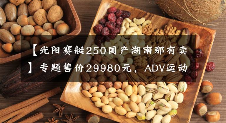 【光陽(yáng)賽艇250國(guó)產(chǎn)湖南那有賣】專題售價(jià)29980元，ADV運(yùn)動(dòng)踏板光陽(yáng)賽艇S250馬力提升TCS防滑