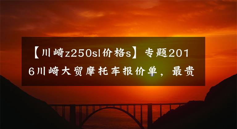 【川崎z250sl價(jià)格s】專題2016川崎大貿(mào)摩托車報(bào)價(jià)單，最貴的高達(dá)72萬