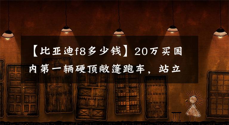 【比亞迪f8多少錢】20萬(wàn)買國(guó)內(nèi)第一輛硬頂敞篷跑車，站立的汽車標(biāo)準(zhǔn)，看起來(lái)很大氣！