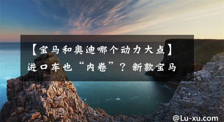 【寶馬和奧迪哪個動力大點】進口車也“內(nèi)卷”？新款寶馬4系與奧迪A5該如何抉擇？