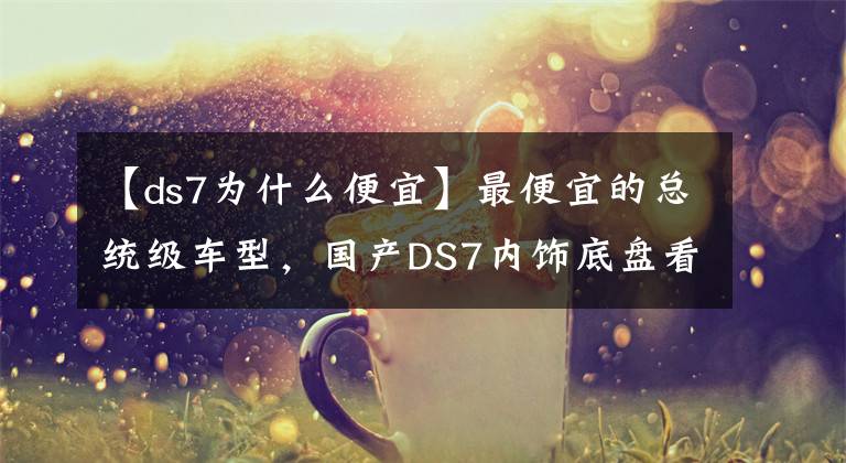 【ds7為什么便宜】最便宜的總統(tǒng)級(jí)車型，國(guó)產(chǎn)DS7內(nèi)飾底盤看齊奔馳S