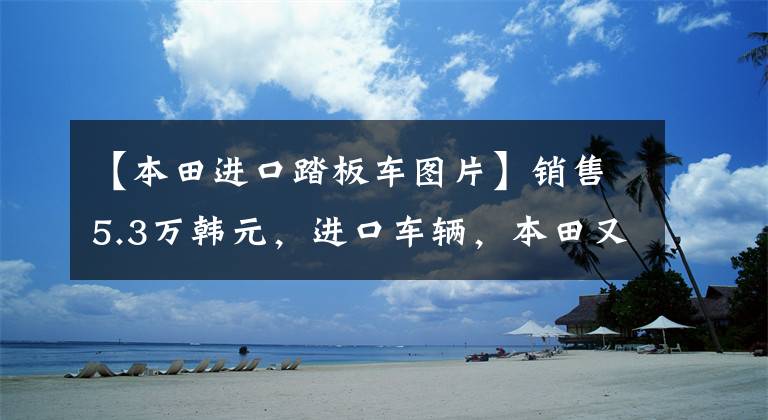 【本田進口踏板車圖片】銷售5.3萬韓元，進口車輛，本田又來了一輛高級踏板，功率21.5千瓦。