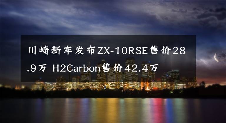 川崎新車發(fā)布ZX-10RSE售價28.9萬 H2Carbon售價42.4萬