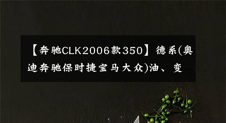 【奔馳CLK2006款350】德系(奧迪奔馳保時(shí)捷寶馬大眾)油、變速箱油充電標(biāo)準(zhǔn)