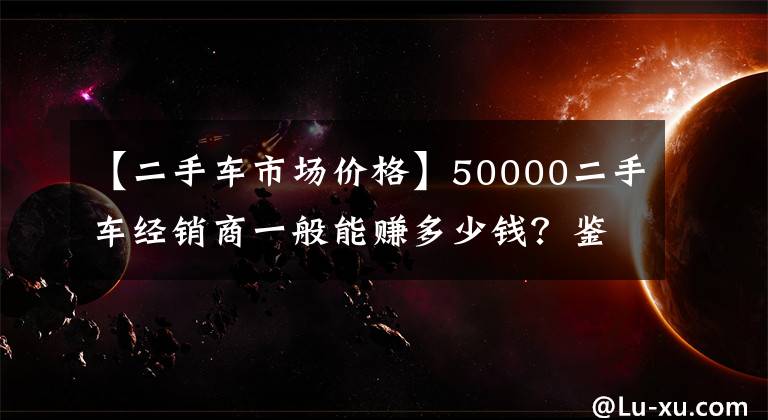 【二手車市場價格】50000二手車經(jīng)銷商一般能賺多少錢？鑒定人：至少這個數(shù)字是