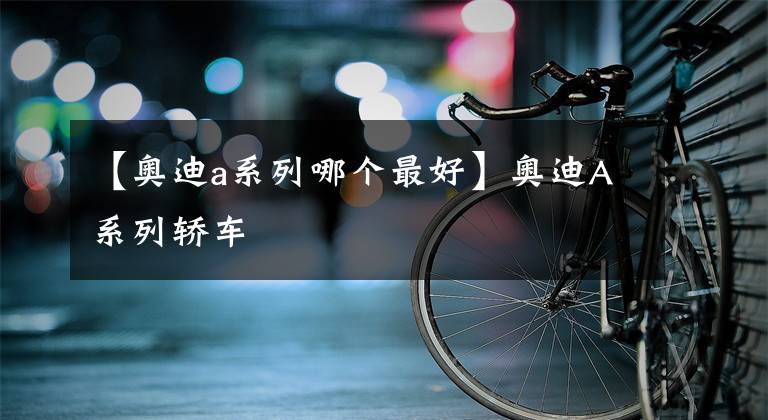 【奧迪a系列哪個最好】奧迪A系列轎車