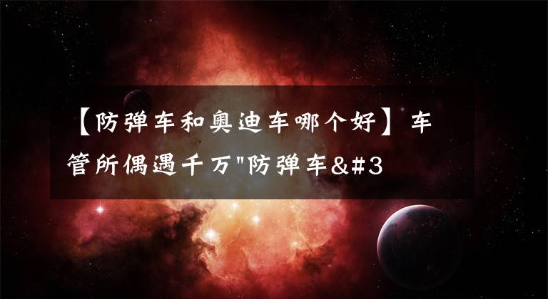 【防彈車和奧迪車哪個(gè)好】車管所偶遇千萬"防彈車"上牌，幾千萬的防彈車真霸氣，上的藍(lán)牌