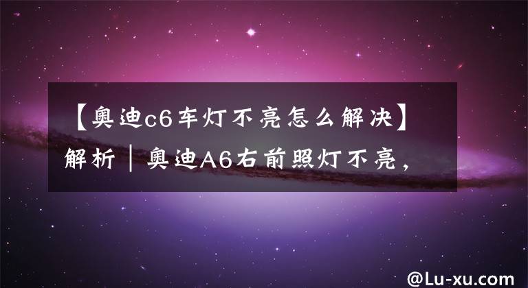 【奧迪c6車燈不亮怎么解決】解析｜奧迪A6右前照燈不亮，你是怎么做的