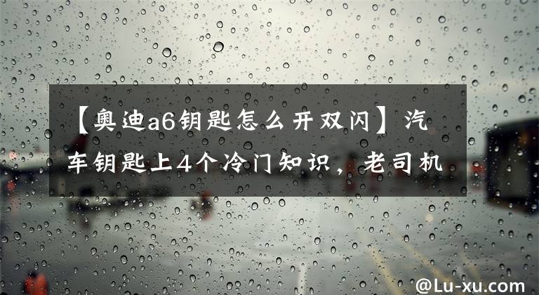 【奧迪a6鑰匙怎么開(kāi)雙閃】汽車鑰匙上4個(gè)冷門(mén)知識(shí)，老司機(jī)都明白不全，最后1個(gè)能救命