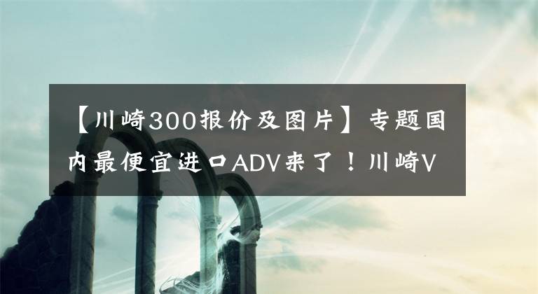 【川崎300報價及圖片】專題國內(nèi)最便宜進口ADV來了！川崎Versys-X300售價4.75萬起，但是……