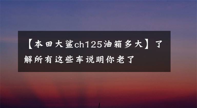 【本田大鯊ch125油箱多大】了解所有這些車說明你老了