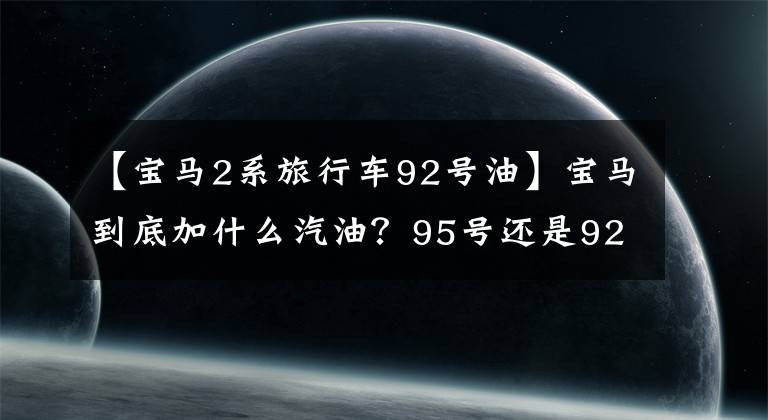 【寶馬2系旅行車92號油】寶馬到底加什么汽油？95號還是92號？