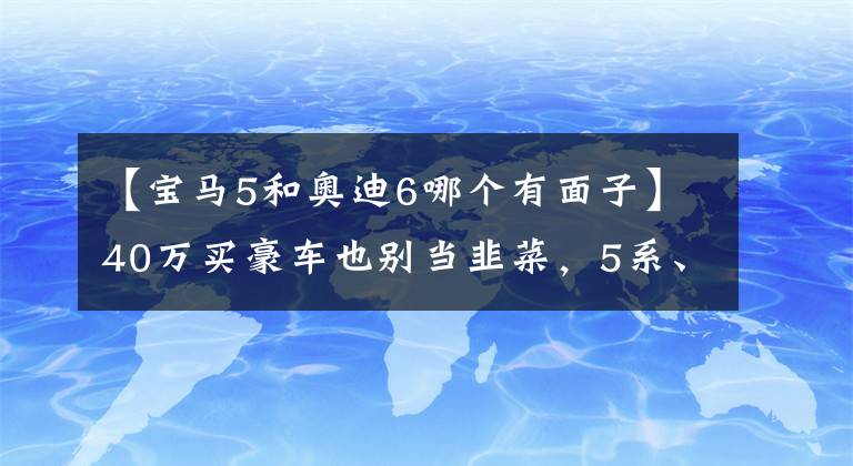 【寶馬5和奧迪6哪個有面子】40萬買豪車也別當韭菜，5系、A6L和S90這么選