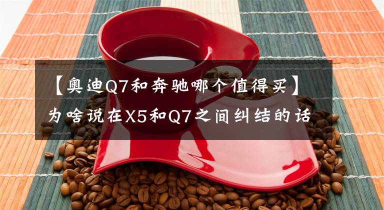 【奧迪Q7和奔馳哪個(gè)值得買(mǎi)】為啥說(shuō)在X5和Q7之間糾結(jié)的話，買(mǎi)一臺(tái)奔馳GLE或許才是正確選擇？