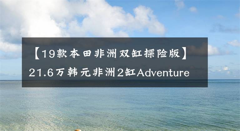 【19款本田非洲雙缸探險(xiǎn)版】21.6萬(wàn)韓元非洲2缸Adventure Sports上市|業(yè)界快遞