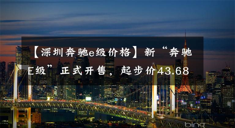 【深圳奔馳e級價格】新“奔馳E級”正式開售，起步價43.68萬，換代前的最后一個版本