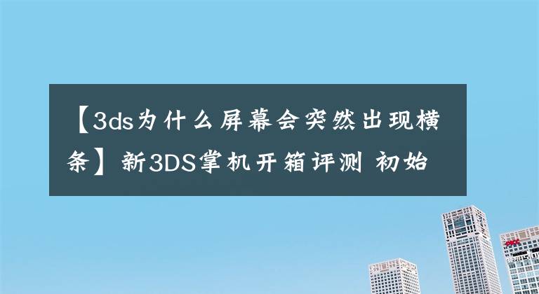 【3ds為什么屏幕會突然出現(xiàn)橫條】新3DS掌機(jī)開箱評測 初始設(shè)置介紹和操作感受