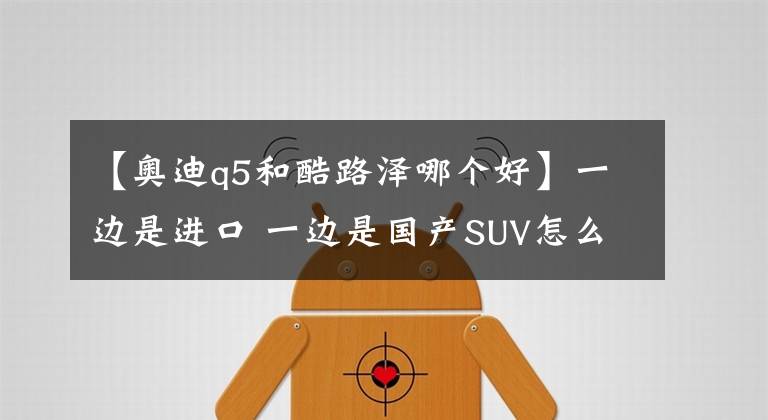 【奧迪q5和酷路澤哪個(gè)好】一邊是進(jìn)口 一邊是國(guó)產(chǎn)SUV怎么選為難了自己