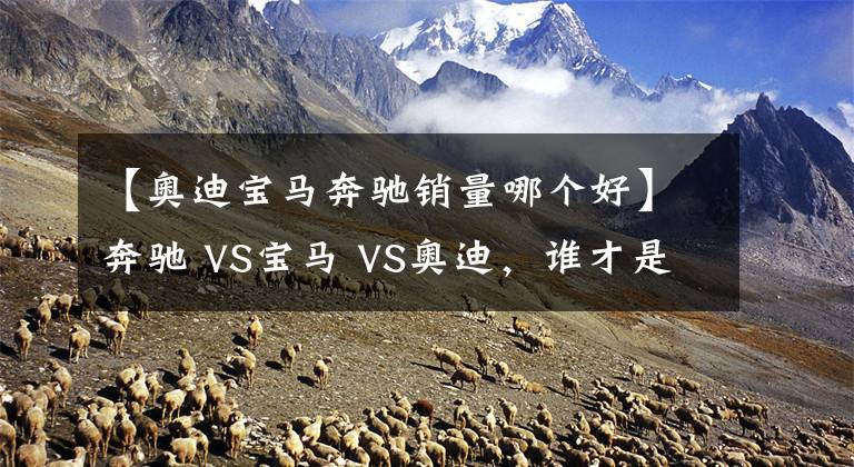 【奧迪寶馬奔馳銷量哪個(gè)好】奔馳 VS寶馬 VS奧迪，誰(shuí)才是老大？BBA數(shù)據(jù)對(duì)比