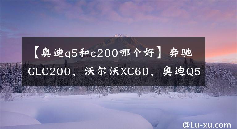 【奧迪q5和c200哪個好】奔馳GLC200，沃爾沃XC60，奧迪Q5，五十萬預(yù)算如何選擇