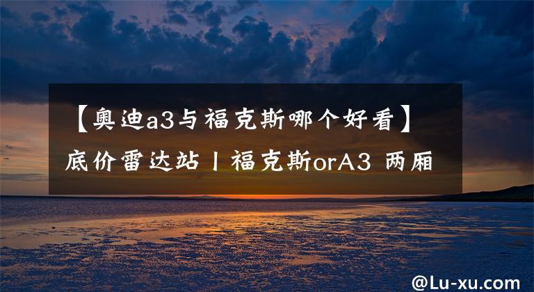 【奧迪a3與?？怂鼓膫€好看】底價雷達站丨福克斯orA3 兩廂車選速度還是顏值？