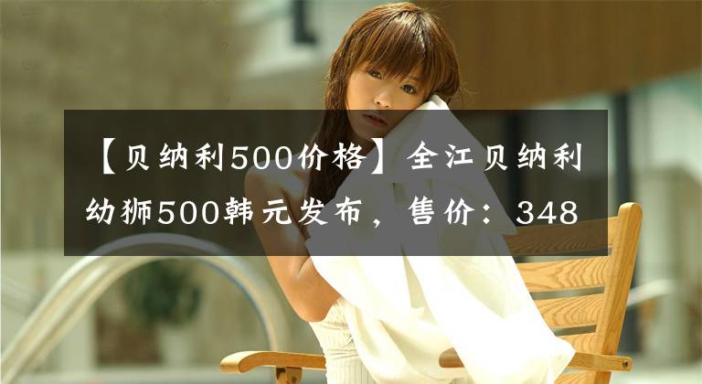 【貝納利500價(jià)格】全江貝納利幼獅500韓元發(fā)布，售價(jià)：34800韓元起。