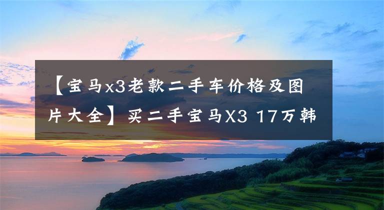 【寶馬x3老款二手車價格及圖片大全】買二手寶馬X3 17萬韓元左右，享受300匹的樂趣