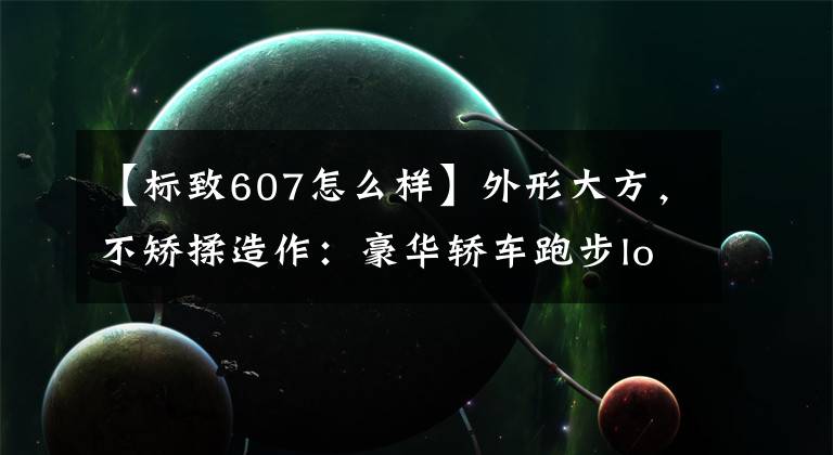 【標(biāo)致607怎么樣】外形大方，不矯揉造作：豪華轎車跑步logo 607完美外觀下充滿現(xiàn)代感。