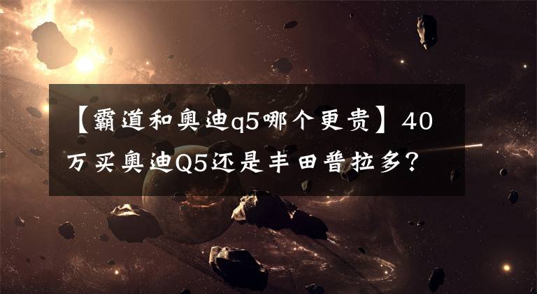 【霸道和奧迪q5哪個更貴】40萬買奧迪Q5還是豐田普拉多？