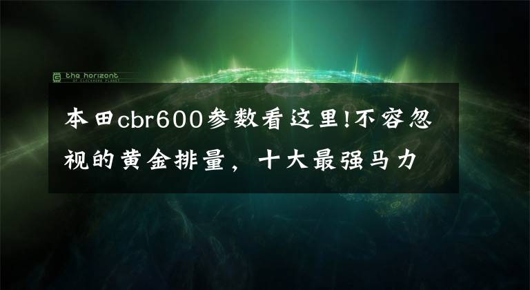 本田cbr600參數(shù)看這里!不容忽視的黃金排量，十大最強馬力600cc級車款